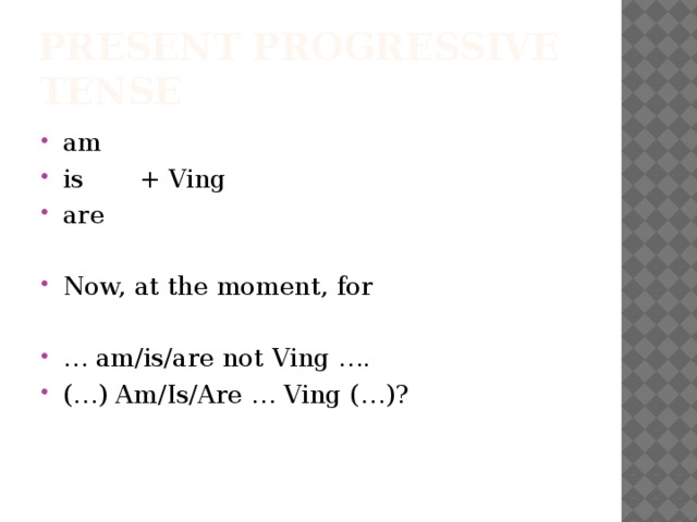 Present Progressive Tense am is + Ving are Now, at the moment, for … am/is/are not Ving …. (…) Am/Is/Are … Ving (…)? 