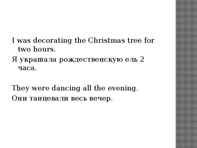 I was decorating the Christmas tree for two hours. Я украшала рождественскую ель 2 часа. They were dancing all the evening. Они танцевали весь вечер. 