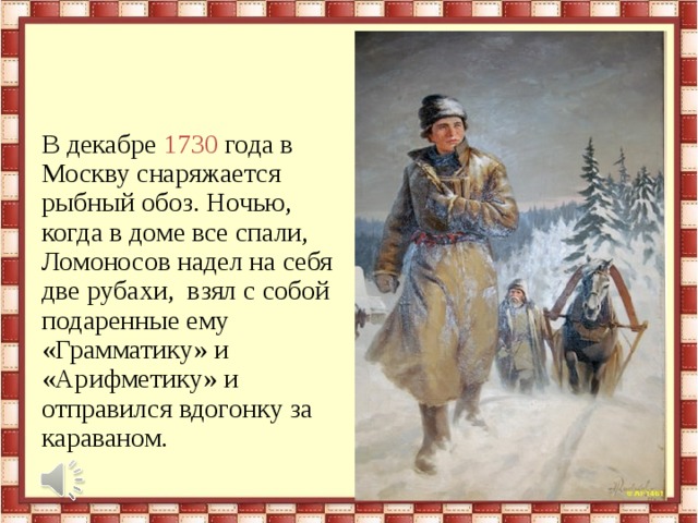 В декабре 1730 года в Москву снаряжается рыбный обоз. Ночью, когда в доме все спали, Ломоносов надел на себя две рубахи, взял с собой подаренные ему «Грамматику» и «Арифметику» и отправился вдогонку за караваном. 