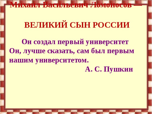 Михаил Васильевич Ломоносов —  ВЕЛИКИЙ СЫН РОССИИ  Он создал первый университет Он, лучше сказать, сам был первым нашим университетом.  А. С. Пушкин  