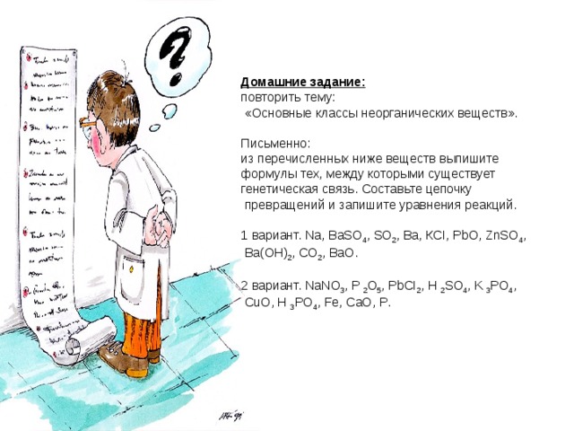 Домашние задание:  повторить тему:  «Основные классы неорганических веществ». Письменно: из перечисленных ниже веществ выпишите формулы тех, между которыми существует генетическая связь. Составьте цепочку  превращений и запишите уравнения реакций. 1 вариант. Na , BaS О 4 , SO 2 , Ba , К CI , PbO , ZnSO 4 ,  Ba ( OH ) 2 , CO 2 , BaO . 2 вариант. NaNO 3 , P 2 O 5 , PbCI 2 , H 2 SO 4 , K 3 PO 4 ,  CuO , H 3 PO 4 , Fe , CaO , P . 