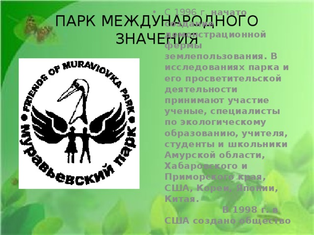 ПАРК МЕЖДУНАРОДНОГО ЗНАЧЕНИЯ С 1996 г. начато создание демонстрационной фермы землепользования. В исследованиях парка и его просветительской деятельности принимают участие ученые, специалисты по экологическому образованию, учителя, студенты и школьники Амурской области, Хабаровского и Приморского края, США, Кореи, Японии, Китая. В 1998 г. в США создано общество «Друзья Муравьевского Парка». 