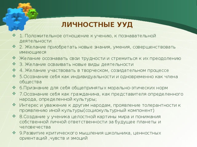 Личностные УУД 1. Положительное отношение к учению, к познавательной деятельности 2. Желание приобретать новые знания, умения, совершенствовать имеющиеся Желание осознавать свои трудности и стремиться к их преодолению 3. Желание осваивать новые виды деятельности 4. Желание участвовать в творческом, созидательном процессе 5.Осознание себя как индивидуальности и одновременно как члена общества 6.Признание для себя общепринятых морально-этических норм 7.Осознание себя как гражданина, как представителя определенного народа, определенной культуры; Интерес и уважение к другим народам, проявление толерантности к проявлению иной культуры(социокультурный компонент) 8.Создание у ученика целостной картины мира и понимания собственной личной ответственности за будущее планеты и человечества 9.Развитие критического мышления школьника, ценностных ориентаций ,чувств и эмоций 