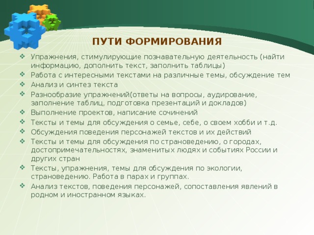 Пути формирования Упражнения, стимулирующие познавательную деятельность (найти информацию, дополнить текст, заполнить таблицы) Работа с интересными текстами на различные темы, обсуждение тем Анализ и синтез текста Разнообразие упражнений(ответы на вопросы, аудирование, заполнение таблиц, подготовка презентаций и докладов) Выполнение проектов, написание сочинений Тексты и темы для обсуждения о семье, себе, о своем хобби и т.д. Обсуждения поведения персонажей текстов и их действий Тексты и темы для обсуждения по страноведению, о городах, достопримечательностях, знаменитых людях и событиях России и других стран Тексты, упражнения, темы для обсуждения по экологии, страноведению. Работа в парах и группах. Анализ текстов, поведения персонажей, сопоставления явлений в родном и иностранном языках. 