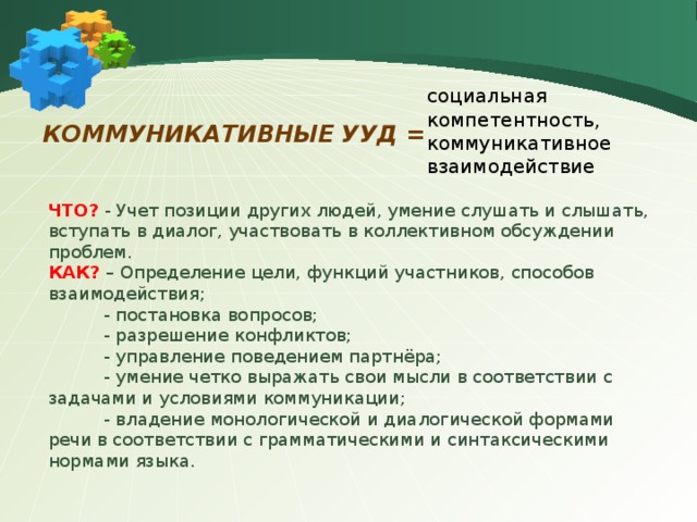 социальная компетентность, коммуникативное взаимодействие коммуникативные УУД = ЧТО? - Учет позиции других людей, умение слушать и слышать, вступать в диалог, участвовать в коллективном обсуждении проблем. КАК? – Определение цели, функций участников, способов взаимодействия;  - постановка вопросов;  - разрешение конфликтов;  - управление поведением партнёра;  - умение четко выражать свои мысли в соответствии с задачами и условиями коммуникации;  - владение монологической и диалогической формами речи в соответствии с грамматическими и синтаксическими нормами языка. 