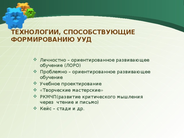 Технологии, способствующие формированию УУД Личностно – ориентированное развивающее обучение (ЛОРО) Проблемно – ориентированное развивающее обучение Учебное проектирование «Творческие мастерские» РКМЧП(развитие критического мышления через чтение и письмо) Кейс – стади и др. 