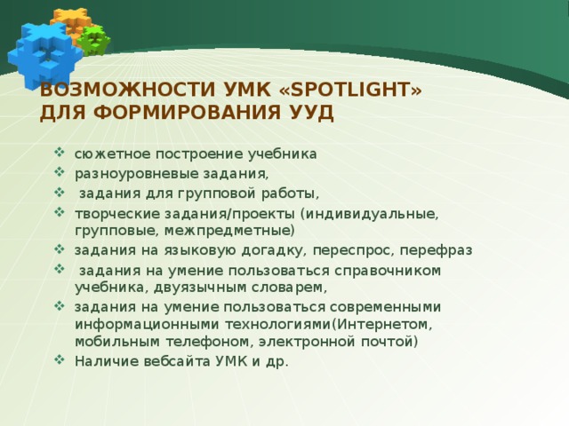 Возможности УМК «Spotlight»  для формирования УУД сюжетное построение учебника разноуровневые задания,  задания для групповой работы, творческие задания/проекты (индивидуальные, групповые, межпредметные) задания на языковую догадку, переспрос, перефраз  задания на умение пользоваться справочником учебника, двуязычным словарем, задания на умение пользоваться современными информационными технологиями(Интернетом, мобильным телефоном, электронной почтой) Наличие вебсайта УМК и др. 