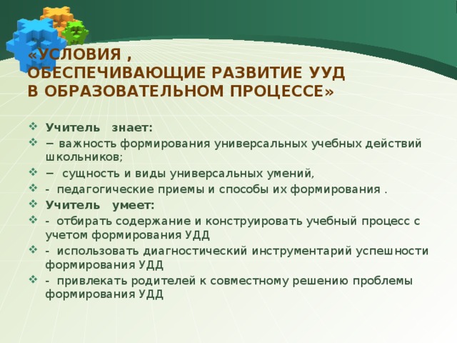 «Условия ,  обеспечивающие развитие УУД  в образовательном процессе»   Учитель знает: − важность формирования универсальных учебных действий школьников; − сущность и виды универсальных умений, - педагогические приемы и способы их формирования . Учитель умеет: - отбирать содержание и конструировать учебный процесс с учетом формирования УДД - использовать диагностический инструментарий успешности формирования УДД - привлекать родителей к совместному решению проблемы формирования УДД 
