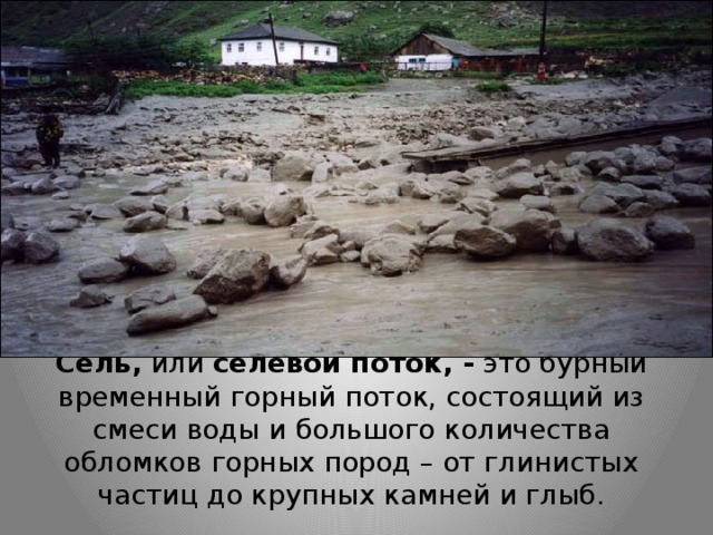 Сель, или селевой поток, - это бурный временный горный поток, состоящий из смеси воды и большого количества обломков горных пород – от глинистых частиц до крупных камней и глыб. 