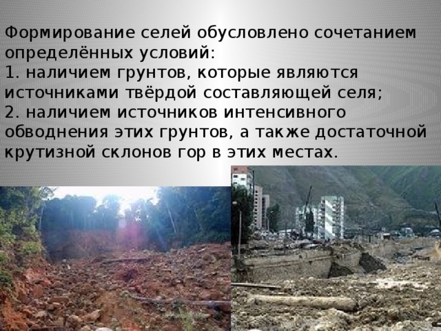 Формирование селей обусловлено сочетанием определённых условий:  1. наличием грунтов, которые являются источниками твёрдой составляющей селя;  2. наличием источников интенсивного обводнения этих грунтов, а также достаточной крутизной склонов гор в этих местах. 