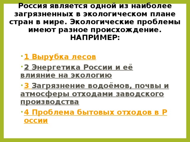  Россия является одной из наиболее загрязненных в экологическом плане стран в мире. Экологические проблемы имеют разное происхождение.  НАПРИМЕР:   1 Вырубка лесов 2 Энергетика России и её влияние на экологию 3 Загрязнение водоёмов, почвы и атмосферы отходами заводского производства 4 Проблема бытовых отходов в России  