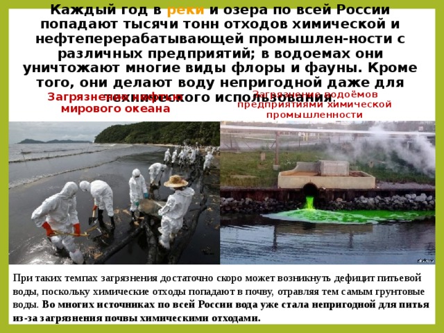 Каждый год в реки и озера по всей России попадают тысячи тонн отходов химической и нефтеперерабатывающей промышлен-ности с различных предприятий; в водоемах они уничтожают многие виды флоры и фауны. Кроме того, они делают воду непригодной даже для технического использования . Загрязнение нефтью мирового океана Загрязнение водоёмов предприятиями химической промышленности При таких темпах загрязнения достаточно скоро может возникнуть дефицит питьевой воды, поскольку химические отходы попадают в почву, отравляя тем самым грунтовые воды. Во многих источниках по всей России вода уже стала непригодной для питья из-за загрязнения почвы химическими отходами.  