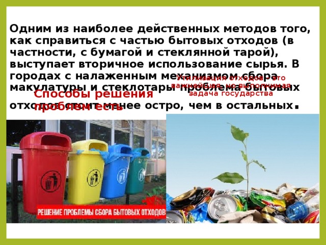 Одним из наиболее действенных методов того, как справиться с частью бытовых отходов (в частности, с бумагой и стеклянной тарой), выступает вторичное использование сырья. В городах с налаженным механизмом сбора макулатуры и стеклотары проблема бытовых отходов стоит менее остро, чем в остальных . Утилизация отходов – это важнейшая, но выполнимая задача государства Способы решения проблем есть 