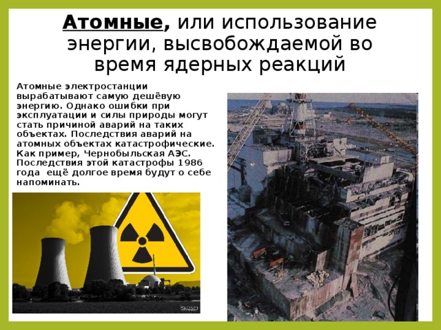 Атомные , или использование энергии, высвобождаемой во время ядерных реакций Атомные электростанции вырабатывают самую дешёвую энергию. Однако ошибки при эксплуатации и силы природы могут стать причиной аварий на таких объектах. Последствия аварий на атомных объектах катастрофические. Как пример, Чернобыльская АЭС. Последствия этой катастрофы 1986 года ещё долгое время будут о себе напоминать. 