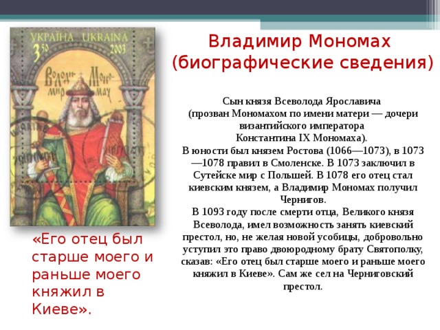 Владимир Мономах  (биографические сведения) Сын князя Всеволода Ярославича (прозван Мономахом по имени матери — дочери византийского императора Константина IX Мономаха). В юности был князем Ростова (1066—1073), в 1073—1078 правил в Смоленске. В 1073 заключил в Сутейске мир с Польшей. В 1078 его отец стал киевским князем, а Владимир Мономах получил Чернигов. В 1093 году после смерти отца, Великого князя Всеволода, имел возможность занять киевский престол, но, не желая новой усобицы, добровольно уступил это право двоюродному брату Святополку, сказав: «Его отец был старше моего и раньше моего княжил в Киеве». Сам же сел на Черниговский престол. «Его отец был старше моего и раньше моего княжил в Киеве».  