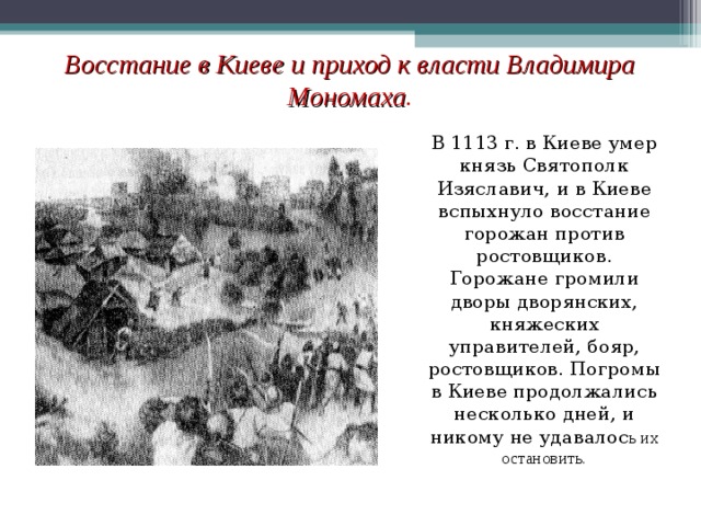 Восстание в Киеве и приход к власти Владимира Мономаха . В 1113 г. в Киеве умер князь Святополк Изяславич, и в Киеве вспыхнуло восстание горожан против ростовщиков. Горожане громили дворы дворянских, княжеских управителей, бояр, ростовщиков. Погромы в Киеве продолжались несколько дней, и никому не удавалос ь их остановить.  