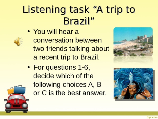 Listening task “A trip to Brazil” You will hear a conversation between two friends talking about a recent trip to Brazil.  For questions 1-6, decide which of the following choices A, B or C is the best answer. 