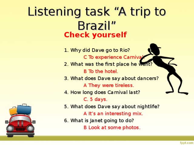Listening task “A trip to Brazil” Check yourself 1. Why did Dave go to Rio?   C To experience Carnival. 2. What was the first place he went?   B To the hotel. 3. What does Dave say about dancers?   A They were tireless. 4. How long does Carnival last?   C. 5 days. 5. What does Dave say about nightlife?   A It’s an interesting mix. 6. What is Janet going to do?   B Look at some photos. 