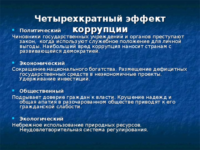 Четырехкратный эффект коррупции Политический Чиновники государственных учреждений и органов преступают закон, когда используют служебное положение для личной выгоды. Наибольший вред коррупция наносит странам с развивающейся демократией. Экономический Сокращение национального богатства. Размещение дефицитных государственных средств в неэкономичные проекты. Удерживание инвестиций. Общественный Подрывает доверие граждан к власти. Крушение надежд и общая апатия в разочарованном обществе приводят к его гражданской слабости. Экологический Небрежное использование природных ресурсов. Неудовлетворительная система регулирования. 
