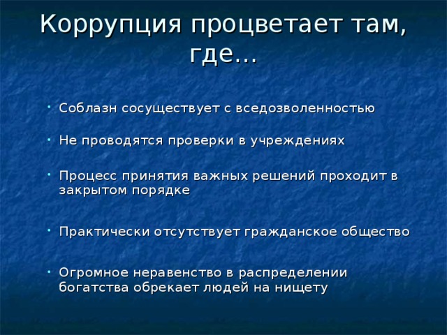 Коррупция процветает там, где…   С облазн сосуществует с вседозволенностью  Н е проводятся проверки в учреждениях С облазн сосуществует с вседозволенностью  Н е проводятся проверки в учреждениях П роцесс принятия важных решений проходит в закрытом порядке П роцесс принятия важных решений проходит в закрытом порядке Практически отсутствует гражданское общество Практически отсутствует гражданское общество О громное неравенство в распределении богатства обрекает людей на нищету О громное неравенство в распределении богатства обрекает людей на нищету 