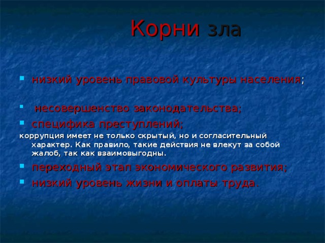 Корни зла низкий уровень правовой культуры населения ;        несовершенство законодательства; специфика преступлений; коррупция имеет не только скрытый, но и согласительный характер. Как правило, такие действия не влекут за собой жалоб, так как взаимовыгодны. переходный этап экономического развития; низкий уровень жизни и оплаты труда. 