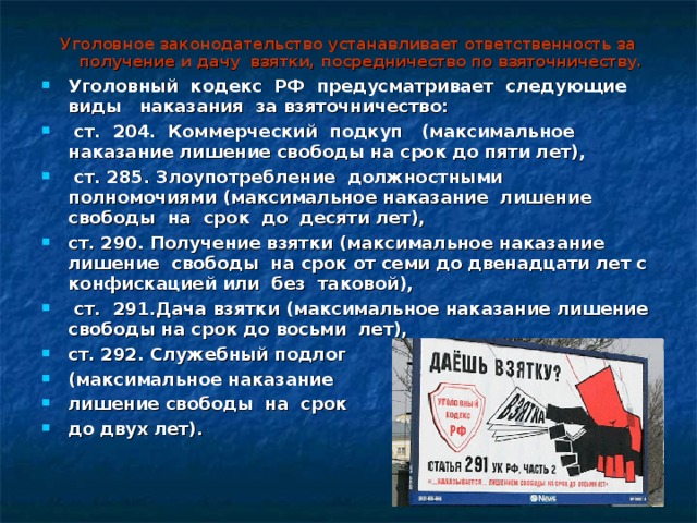 Уголовное законодательство устанавливает ответственность за получение и дачу взятки, посредничество по взяточничеству. Уголовный кодекс РФ предусматривает следующие виды наказания за  взяточничество:  ст. 204. Коммерческий подкуп (максимальное наказание  лишение свободы на срок до пяти лет),  ст. 285. Злоупотребление должностными  полномочиями (максимальное наказание лишение свободы на срок до десяти  лет), ст. 290. Получение взятки (максимальное наказание лишение свободы на  срок от семи до двенадцати лет с конфискацией или без таковой),  ст. 291.Дача взятки (максимальное наказание лишение свободы на срок до восьми лет), ст. 292. Служебный подлог (максимальное наказание лишение свободы на срок до двух лет).  