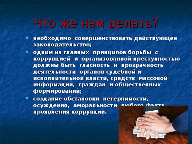 Что же нам делать? необходимо совершенствовать действующее законодательство; одним из главных принципов борьбы с коррупцией и организованной преступностью должны быть гласность и прозрачность деятельности органов судебной и исполнительной власти, средств массовой информации, граждан и общественных формирований; создание обстановки нетерпимости, осуждения, аморальности любого факта проявления коррупции.  