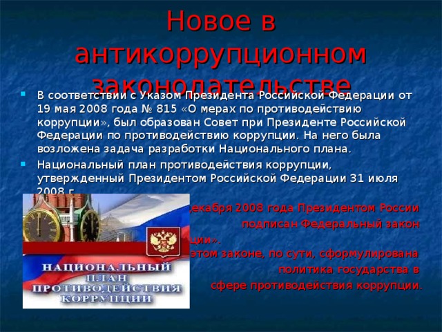 Новое в антикоррупционном законодательстве В соответствии с Указом Президента Российской Федерации от 19 мая 2008 года № 815 «О мерах по противодействию коррупции», был образован Совет при Президенте Российской Федерации по противодействию коррупции. На него была возложена задача разработки Национального плана. Национальный план противодействия коррупции, утвержденный Президентом Российской Федерации 31 июля 2008 г. 25 декабря 2008 года Президентом России подписан Федеральный закон «О противодействии коррупции». В этом законе, по сути, сформулирована политика государства в сфере противодействия коррупции. 