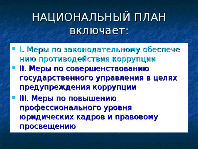 НАЦИОНАЛЬНЫЙ ПЛАН включает: I. Меры по законодательному обеспечению противодействия коррупции II. Меры по совершенствованию государственного управления в целях предупреждения коррупции III. Меры по повышению профессионального уровня юридических кадров и правовому просвещению   