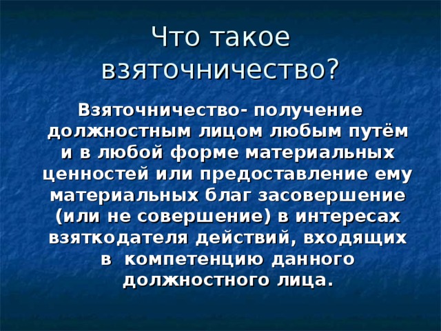 Взяточничество- получение должностным лицом любым путём и в любой форме материальных ценностей или предоставление ему материальных благ засовершение (или не совершение) в интересах взяткодателя действий, входящих в компетенцию данного должностного лица. 