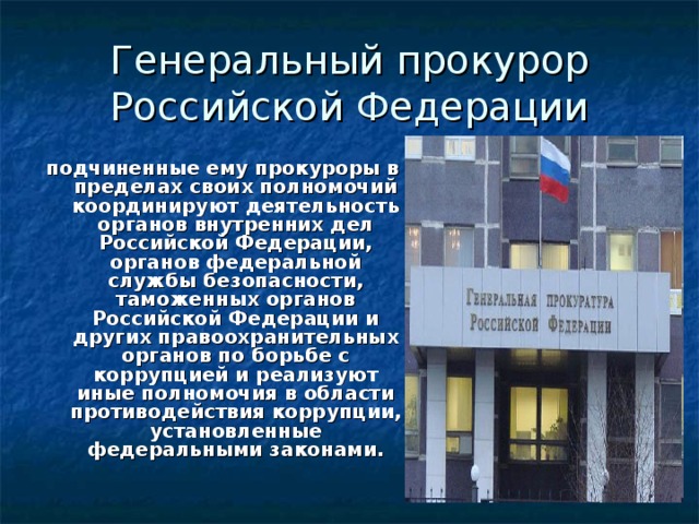 Генеральный прокурор Российской Федерации подчиненные ему прокуроры в пределах своих полномочий координируют деятельность органов внутренних дел Российской Федерации, органов федеральной службы безопасности, таможенных органов Российской Федерации и других правоохранительных органов по борьбе с коррупцией и реализуют иные полномочия в области противодействия коррупции, установленные федеральными законами.   