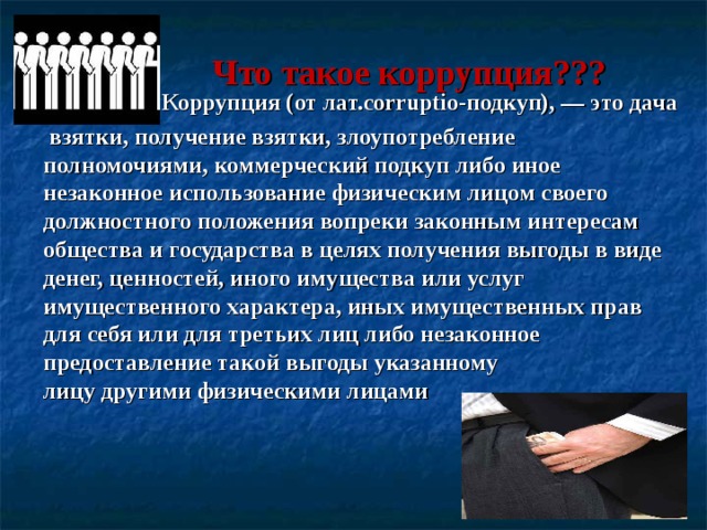  Что такое коррупция??? Коррупция (от лат.corruptio-подкуп), — это дача  взятки, получение взятки, злоупотребление полномочиями, коммерческий подкуп либо иное незаконное использование физическим лицом своего должностного положения вопреки законным интересам общества и государства в целях получения выгоды в виде денег, ценностей, иного имущества или услуг имущественного характера, иных имущественных прав для себя или для третьих лиц либо незаконное предоставление такой выгоды указанному лицу другими физическими лицами  