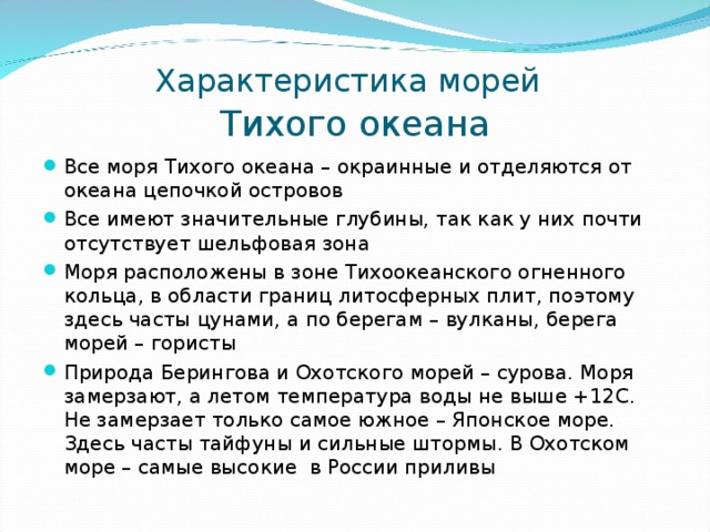 Характеристика морей   Тихого океана Все моря Тихого океана – окраинные и отделяются от океана цепочкой островов Все имеют значительные глубины, так как у них почти отсутствует шельфовая зона Моря расположены в зоне Тихоокеанского огненного кольца, в области границ литосферных плит, поэтому здесь часты цунами, а по берегам – вулканы, берега морей – гористы Природа Берингова и Охотского морей – сурова. Моря замерзают, а летом температура воды не выше +12С. Не замерзает только самое южное – Японское море. Здесь часты тайфуны и сильные штормы. В Охотском море – самые высокие в России приливы   