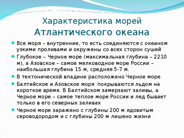 Характеристика морей  Атлантического океана Все моря – внутренние, то есть соединяются с океаном узкими проливами и окружены со всех сторон сушей Глубокое – Черное море (максимальная глубина – 2210 м), а Азовское – самое мелководное море России – наибольшая глубина 15 м, средняя 5-7 м. В тектонической впадине расположено Черное море Балтийское и Азовское моря покрываются льдом на короткое время. В Балтийском замерзают заливы, а Черное море – самое теплое море России и лед бывает только в его северных заливах Черное море заражено с глубины 200 м ядовитым сероводородом и с глубины 200 м лишено жизни 