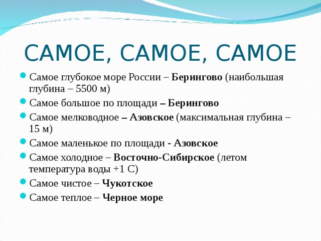 САМОЕ, САМОЕ, САМОЕ Самое глубокое море России – Берингово (наибольшая глубина – 5500 м) Самое большое по площади – Берингово Самое мелководное – Азовское (максимальная глубина – 15 м) Самое маленькое по площади - Азовское Самое холодное – Восточно-Сибирское (летом температура воды +1 С) Самое чистое – Чукотское Самое теплое – Черное море 