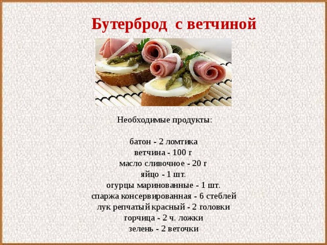  Бутерброд с ветчиной  Необходимые продукты:   батон - 2 ломтика ветчина - 100 г масло сливочное - 20 г яйцо - 1 шт. огурцы маринованные - 1 шт. спаржа консервированная - 6 стеблей лук репчатый красный - 2 головки горчица - 2 ч. ложки зелень - 2 веточки 