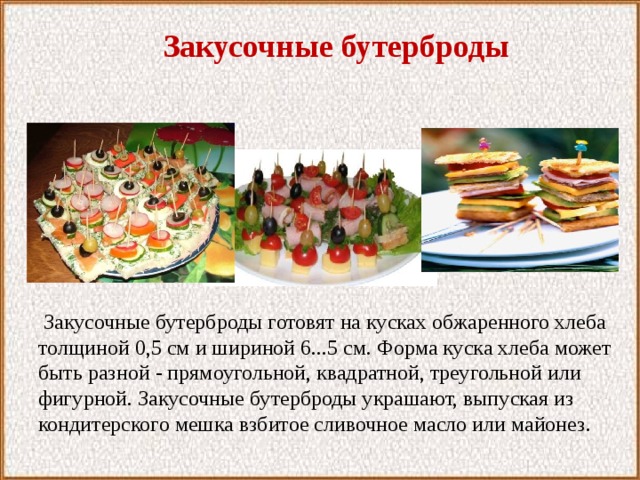 Закусочные бутерброды  Закусочные бутерброды готовят на кусках обжаренного хлеба толщиной 0,5 см и шириной 6...5 см. Форма куска хлеба может быть разной - прямоугольной, квадратной, треугольной или фигурной. Закусочные бутерброды украшают, выпуская из кондитерского мешка взбитое сливочное масло или майонез. 