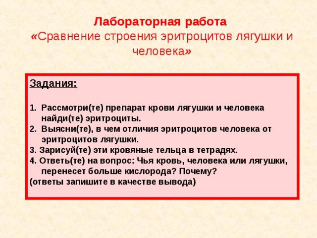 Лабораторная работа « Сравнение строения эритроцитов лягушки и человека » Задания:  Рассмотри(те) препарат  крови лягушки и  человека найди(те) эритроциты. Выясни(те), в чем отличия эритроцитов человека от эритроцитов лягушки. 3. Зарисуй(те) эти кровяные тельца в тетрадях. 4. Ответь(те) на вопрос: Чья кровь, человека или лягушки, перенесет больше кислорода? Почему? (ответы запишите в качестве вывода)    