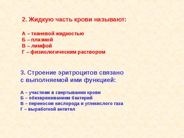 2. Жидкую часть крови называют:  А – тканевой жидкостью Б – плазмой В – лимфой Г – физиологическим раствором 3. Строение эритроцитов связано с выполняемой ими функцией:  А – участием в свертывании крови Б – обезвреживанием бактерий В – переносом кислорода и углекислого газа Г – выработкой антител   