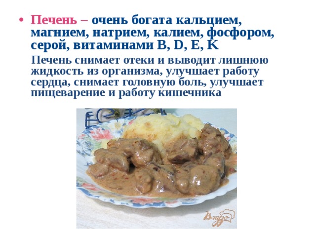 Печень – очень богата  кальцием, магнием, натрием, калием, фосфором, серой, витаминами B, D, E, K  Печень снимает отеки и выводит лишнюю жидкость из организма, улучшает работу сердца, снимает головную боль, улучшает пищеварение и работу кишечника 