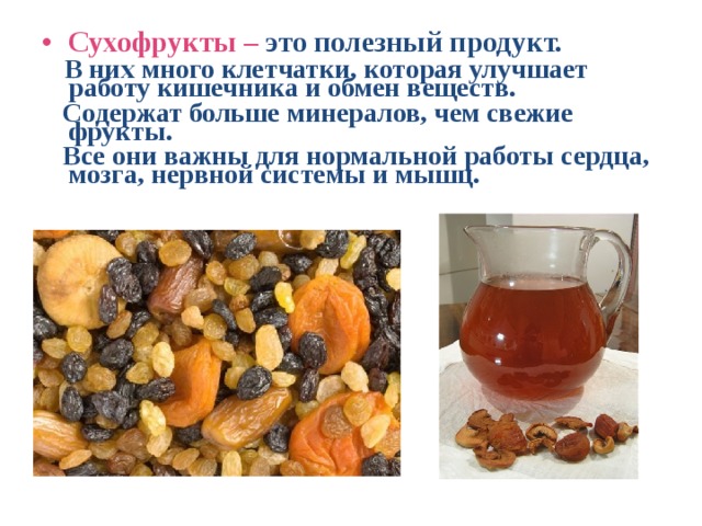 Сухофрукты – это полезный продукт.  В них много клетчатки, которая улучшает работу кишечника и обмен веществ.  Содержат больше минералов, чем свежие фрукты.  Все они важны для нормальной работы сердца, мозга, нервной системы и мышц. 