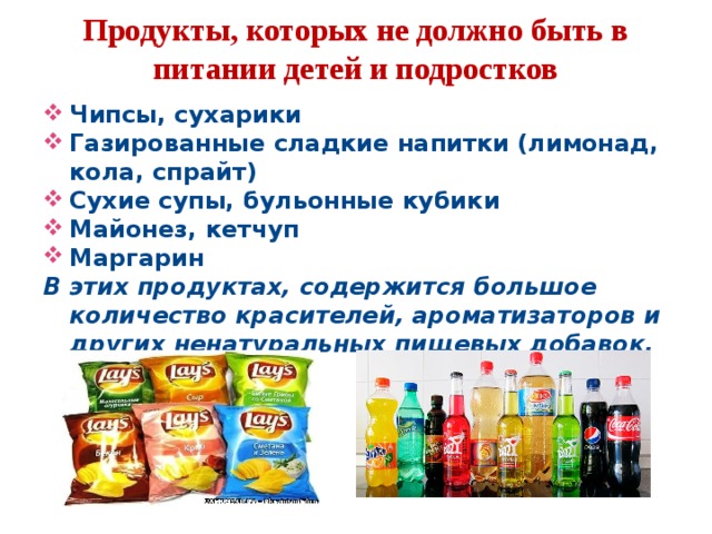  Продукты, которых не должно быть в питании детей и подростков    Чипсы, сухарики Газированные сладкие напитки (лимонад, кола, спрайт) Сухие супы, бульонные кубики Майонез, кетчуп Маргарин В этих продуктах, содержится большое количество красителей, ароматизаторов и других ненатуральных пищевых добавок.  