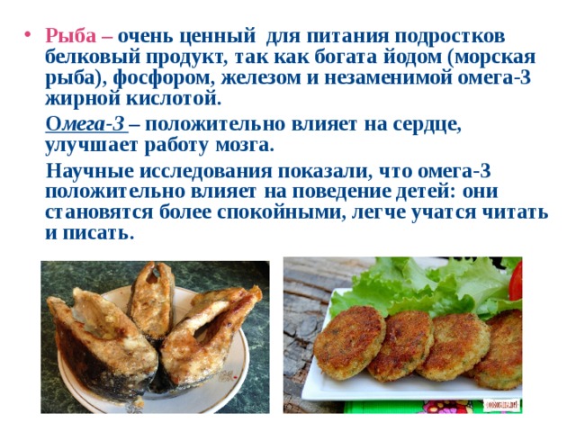 Рыба – очень ценный для питания подростков белковый продукт, так как богата  йодом (морская рыба), фосфором, железом и незаменимой омега-3 жирной кислотой.  О мега-3 – положительно влияет на сердце, улучшает работу мозга.  Научные исследования показали, что омега-3 положительно влияет на поведение детей: они становятся более спокойными, легче учатся читать и писать.   