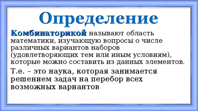 Комбинаторикой  называют область математики, изучающую вопросы о числе различных вариантов наборов (удовлетворяющих тем или иным условиям), которые можно составить из данных элементов. Т.е. – это наука, которая занимается решением задач на перебор всех возможных вариантов 