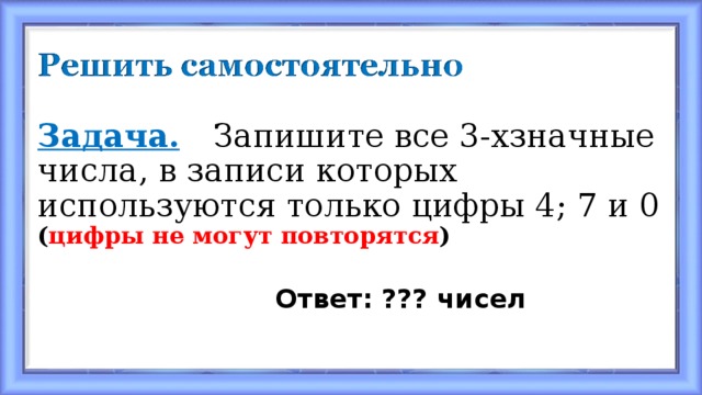 Задача.  Запишите все 3-хзначные числа, в записи которых используются только цифры 4; 7 и 0 ( цифры не могут повторятся )  Ответ: ??? чисел 