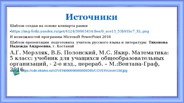 Шаблон создан на основе клипарта рамки https://img-fotki.yandex.ru/get/4124/39663434.8ee/0_ace13_53b91bc7_XL.png И возможностей программы Microsoft PowerPoint  2016 Шаблон презентации подготовила учитель русского языка и литературы Тихонова Надежда Андреевна , г. Костанай А.Г. Мерзляк, В.Б. Полонский, М.С. Якир. Математика: 5 класс: учебник для учащихся общеобразовательных организаций, - 2-е изд., перераб. – М.:Вентана-Граф, 2016 https://cdn.eksmo.ru/v2/VEN000000000009285/COVER/cover13d.jpg 