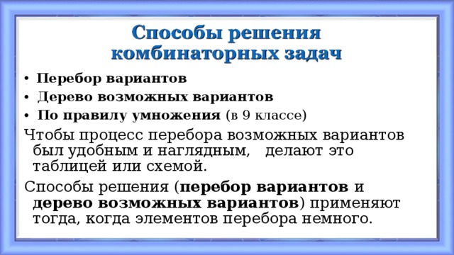  Перебор вариантов  Дерево возможных вариантов  По правилу умножения (в 9 классе) Чтобы процесс перебора возможных вариантов был удобным и наглядным, делают это таблицей или схемой. Способы решения ( перебор вариантов и дерево возможных вариантов ) применяют тогда, когда элементов перебора немного. 