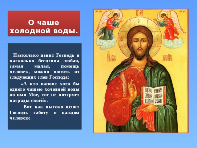 О чаше холодной воды.  Насколько ценит Господь и насколько бесценна любая, самая малая, помощь человек, можно понять из следующих слов Господа:  «А кто напоит хотя бы одного чашею холодной воды во имя Мое, тот не потеряет награды своей».  Вот как высоко ценит Господь заботу о каждом человеке 
