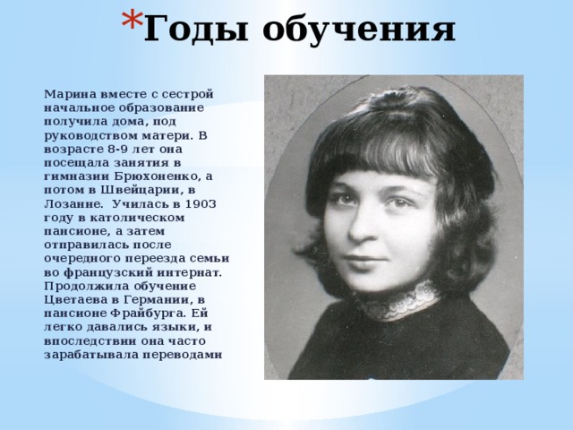 Годы обучения Марина вместе с сестрой начальное образование получила дома, под руководством матери. В возрасте 8-9 лет она посещала занятия в гимназии Брюхоненко, а потом в Швейцарии, в Лозанне. Училась в 1903 году в католическом пансионе, а затем отправилась после очередного переезда семьи во французский интернат. Продолжила обучение Цветаева в Германии, в пансионе Фрайбурга. Ей легко давались языки, и впоследствии она часто зарабатывала переводами 