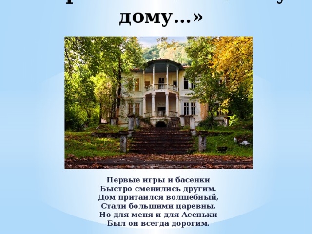 «Прости» волшебному дому…» Первые игры и басенки  Быстро сменились другим.  Дом притаился волшебный,  Стали большими царевны.  Но для меня и для Асеньки  Был он всегда дорогим. 